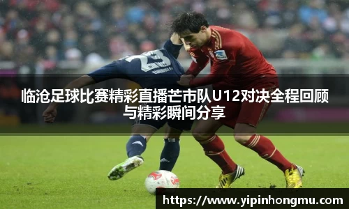 临沧足球比赛精彩直播芒市队U12对决全程回顾与精彩瞬间分享