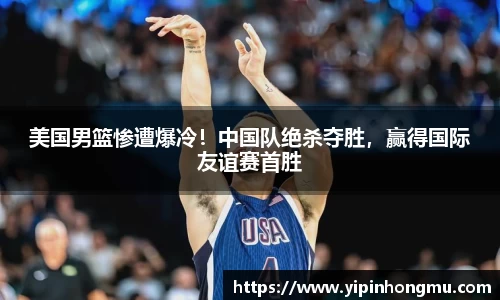 美国男篮惨遭爆冷！中国队绝杀夺胜，赢得国际友谊赛首胜